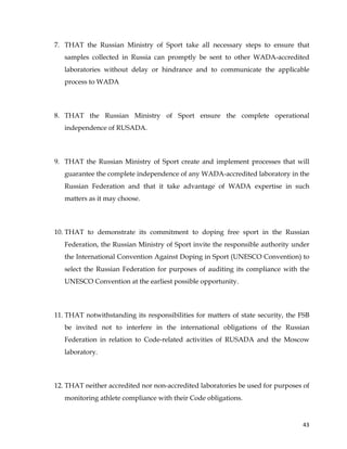  
	
  
	
   43	
  
7. THAT the Russian Ministry of Sport take all necessary steps to ensure that
samples collected in Russia can promptly be sent to other WADA-accredited
laboratories without delay or hindrance and to communicate the applicable
process to WADA
8. THAT the Russian Ministry of Sport ensure the complete operational
independence of RUSADA.
9. THAT the Russian Ministry of Sport create and implement processes that will
guarantee the complete independence of any WADA-accredited laboratory in the
Russian Federation and that it take advantage of WADA expertise in such
matters as it may choose.
10. THAT to demonstrate its commitment to doping free sport in the Russian
Federation, the Russian Ministry of Sport invite the responsible authority under
the International Convention Against Doping in Sport (UNESCO Convention) to
select the Russian Federation for purposes of auditing its compliance with the
UNESCO Convention at the earliest possible opportunity.
11. THAT notwithstanding its responsibilities for matters of state security, the FSB
be invited not to interfere in the international obligations of the Russian
Federation in relation to Code-related activities of RUSADA and the Moscow
laboratory.
12. THAT neither accredited nor non-accredited laboratories be used for purposes of
monitoring athlete compliance with their Code obligations.
 