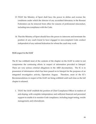  
	
  
	
   44	
  
13. THAT the Ministry of Sport shall have the power to define and oversee the
conditions under which the director of any accredited laboratory in the Russian
Federation can be removed from office for reasons of professional misconduct,
including non-compliance with the Code.
14. That the Ministry of Sport should have the power to intervene and terminate the
position of any coach found to have engaged in non-complaint Code conduct
independent of any national federation for whom the coach may work.
With respect to the IAAF
	
  
The IC has withheld most of the contents of the chapter on the IAAF in order to not
compromise the continuing efforts in respect of information provided to Interpol.
There are very serious criminal allegations in the ARD documentary. The IC is in
possession of information which has been passed on to Interpol for the purposes of an
integrated investigative activity, Operation Augeas. Therefore, most of the IC’s
Recommendations in respect of the IAAF are being withheld until such time as the full
chapter is released.
1. THAT the IAAF establish the position of Chief Compliance Officer in matters of
anti-doping, with complete independence and sufficient financial and personnel
support to enable it to monitor Code compliance, including target testing, results
management, and whereabouts.
 