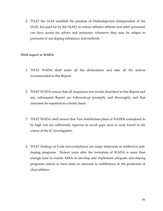  
	
  
	
   45	
  
2. THAT the IAAF establish the position of Ombudsperson (independent of the
IAAF, but paid for by the IAAF), to whom athletics athletes and other personnel
can have access for advice and assistance whenever they may be subject to
pressures to use doping substances and methods.
With respect to WADA
1. THAT WADA shall make all the declarations and take all the actions
recommended in this Report.
2. THAT WADA ensure that all suspicious test results described in this Report and
any subsequent Report are followed-up promptly and thoroughly and that
outcomes be reported on a timely basis.
3. THAT WADA shall ensure that Test distribution plans of NADOs considered to
be high risk are sufficiently rigorous to avoid gaps such as were found in the
course of the IC investigation.
4. THAT findings of Code non-compliance are major deterrents to ineffective anti-
doping programs. Sixteen years after the formation of WADA is more than
enough time to enable ADOs to develop and implement adequate anti-doping
programs; failure to have done so amounts to indifference to the protection of
clean athletes.
 