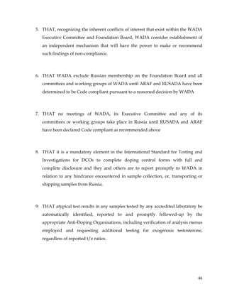  
	
  
	
   46	
  
5. THAT, recognizing the inherent conflicts of interest that exist within the WADA
Executive Committee and Foundation Board, WADA consider establishment of
an independent mechanism that will have the power to make or recommend
such findings of non-compliance.
6. THAT WADA exclude Russian membership on the Foundation Board and all
committees and working groups of WADA until ARAF and RUSADA have been
determined to be Code compliant pursuant to a reasoned decision by WADA
7. THAT no meetings of WADA, its Executive Committee and any of its
committees or working groups take place in Russia until RUSADA and ARAF
have been declared Code compliant as recommended above
8. THAT it is a mandatory element in the International Standard for Testing and
Investigations for DCOs to complete doping control forms with full and
complete disclosure and they and others are to report promptly to WADA in
relation to any hindrance encountered in sample collection, or, transporting or
shipping samples from Russia.
9. THAT atypical test results in any samples tested by any accredited laboratory be
automatically identified, reported to and promptly followed-up by the
appropriate Anti-Doping Organisations, including verification of analysis menus
employed and requesting additional testing for exogenous testosterone,
regardless of reported t/e ratios.
 