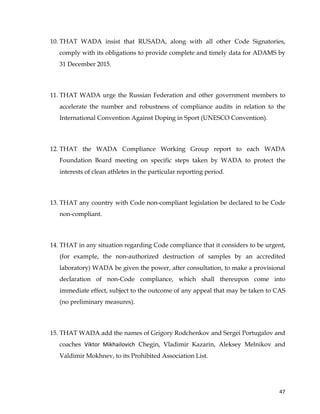  
	
  
	
   47	
  
10. THAT WADA insist that RUSADA, along with all other Code Signatories,
comply with its obligations to provide complete and timely data for ADAMS by
31 December 2015.
11. THAT WADA urge the Russian Federation and other government members to
accelerate the number and robustness of compliance audits in relation to the
International Convention Against Doping in Sport (UNESCO Convention).
12. THAT the WADA Compliance Working Group report to each WADA
Foundation Board meeting on specific steps taken by WADA to protect the
interests of clean athletes in the particular reporting period.
13. THAT any country with Code non-compliant legislation be declared to be Code
non-compliant.
14. THAT in any situation regarding Code compliance that it considers to be urgent,
(for example, the non-authorized destruction of samples by an accredited
laboratory) WADA be given the power, after consultation, to make a provisional
declaration of non-Code compliance, which shall thereupon come into
immediate effect, subject to the outcome of any appeal that may be taken to CAS
(no preliminary measures).
15. THAT WADA add the names of Grigory Rodchenkov and Sergei Portugalov and
coaches Viktor	
   Mikhailovich Chegin, Vladimir Kazarin, Aleksey Melnikov and
Valdimir Mokhnev, to its Prohibited Association List.
 