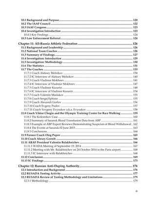  
	
  
	
   iii	
  
10.1 Background and Purpose......................................................................................................... 120
10.2 The IAAF Council ..................................................................................................................... 122
10.3 IAAF Congress........................................................................................................................... 123
10.4 Investigation Introduction ...................................................................................................... 123
10.4.1 Key Findings........................................................................................................................ 124
10.5 Law Enforcement Referral....................................................................................................... 124
Chapter 11: All-Russia Athletic Federation ....................................................................... 126
11.1 Background and Leadership ................................................................................................... 126
11.2 National Team Coaches ........................................................................................................... 126
11.3 Summary of Findings............................................................................................................... 127
11.4 Investigation: Introduction ..................................................................................................... 129
11.5 Investigation: Methodology.................................................................................................... 130
11.6 The Statistics .............................................................................................................................. 131
11.7 The Coaches ............................................................................................................................... 133
11.7.1 Coach Aleksey Melnikov ................................................................................................... 134
11.7.2 IC Interview of Aleksey Melnikov.................................................................................... 140
11.7.3 Coach Vladimir Mokhnev.................................................................................................. 141
11.7.4 IC Interview of Vladimir Mokhnev.................................................................................. 147
11.7.5 Coach Vladimir Kazarin..................................................................................................... 148
11.7.6 IC Interview of Vladimir Kazarin..................................................................................... 154
11.7.7 Coach Valentin Maslakov .................................................................................................. 155
11.7.8 Coach Sergej Ephisin .......................................................................................................... 155
11.7.9 Coach Alexandr Gorlov ..................................................................................................... 156
11.7.10 Coach Evgeny Pudov ....................................................................................................... 157
11.7.11 Coach Yevgeny Evysukov a.k.a. Evysukov .................................................................. 158
11.8 Coach Viktor Chegin and the Olympic Training Center for Race Walking ................. 159
11.8.1 The Kolesnikov Case .......................................................................................................... 160
11.8.2 Summary of Saransk Blood Transfusion Data from ABP ............................................. 161
11.8.3 Example of ABP Expert Reviews Demonstrating Suspicion of Blood Withdrawal.. 162
11.8.4 The Events at Saransk 02 June 2015.................................................................................. 163
11.8.5 Conclusions.......................................................................................................................... 164
11.9 Former Coach Oleg Popov....................................................................................................... 165
11.10 Coach Alexey Gornih ............................................................................................................. 166
11.11 ARAF President Valentin Balakhnichev............................................................................ 166
11.11.1 WADA Meeting of September 19, 2014 ......................................................................... 167
11.11.2 Meeting with Mr. Balakhnichev on 24 October 2014 in the Paris airport................. 168
11.11.3 IC Interview with Balakhnichev ..................................................................................... 168
11.12 Conclusion................................................................................................................................ 169
11.13 IC Findings............................................................................................................................... 173
Chapter 12: Russian Anti-Doping Authority..................................................................... 176
12.1 Introduction and Background ................................................................................................ 176
12.2 RUSADA Testing Activity ...................................................................................................... 177
12.3 RUSADA Review of Testing Methodology and Limitations........................................... 179
12.3.1 Methodology........................................................................................................................ 179
 