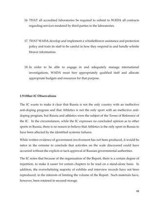  
	
  
	
   48	
  
16. THAT all accredited laboratories be required to submit to WADA all contracts
regarding services rendered by third parties to the laboratories.
17. THAT WADA develop and implement a whistleblower assistance and protection
policy and train its staff to be careful in how they respond to and handle whistle
blower information.
18. In order to be able to engage in and adequately manage international
investigations, WADA must hire appropriately qualified staff and allocate
appropriate budgets and resources for that purpose.
1.9 Other IC Observations
The IC wants to make it clear that Russia is not the only country with an ineffective
anti-doping program and that Athletics is not the only sport with an ineffective anti-
doping program, but Russia and athletics were the subject of the Terms of Reference of
the IC. In the circumstances, while the IC expresses no concluded opinion as to other
sports in Russia, there is no reason to believe that Athletics is the only sport in Russia to
have been affected by the identified systemic failures.
While written evidence of government involvement has not been produced, it would be
naïve in the extreme to conclude that activities on the scale discovered could have
occurred without the explicit or tacit approval of Russian governmental authorities.
The IC notes that because of the organization of the Report, there is a certain degree of
repetition, to make it easier for certain chapters to be read on a stand-alone basis. In
addition, the overwhelming majority of exhibits and interview records have not been
reproduced, in the interests of limiting the volume of the Report. Such materials have,
however, been retained in secured storage.
 