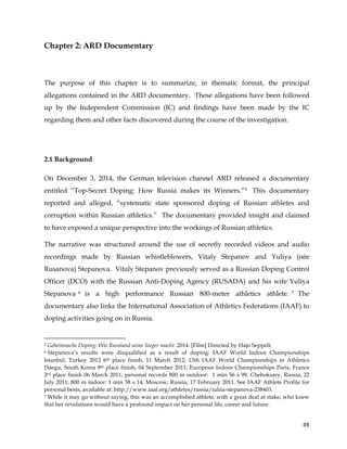  
	
  
	
   49	
  
Chapter 2: ARD Documentary
The purpose of this chapter is to summarize, in thematic format, the principal
allegations contained in the ARD documentary. These allegations have been followed
up by the Independent Commission (IC) and findings have been made by the IC
regarding them and other facts discovered during the course of the investigation.
2.1 Background
On December 3, 2014, the German television channel ARD released a documentary
entitled “Top-Secret Doping: How Russia makes its Winners.”5 This documentary
reported and alleged, “systematic state sponsored doping of Russian athletes and
corruption within Russian athletics.” The documentary provided insight and claimed
to have exposed a unique perspective into the workings of Russian athletics.
The narrative was structured around the use of secretly recorded videos and audio
recordings made by Russian whistleblowers, Vitaly Stepanov and Yuliya (née
Rusanova) Stepanova. Vitaly Stepanov previously served as a Russian Doping Control
Officer (DCO) with the Russian Anti-Doping Agency (RUSADA) and his wife Yuliya
Stepanova 6 is a high performance Russian 800-meter athletics athlete. 7 The
documentary also links the International Association of Athletics Federations (IAAF) to
doping activities going on in Russia.
	
  	
  	
  	
  	
  	
  	
  	
  	
  	
  	
  	
  	
  	
  	
  	
  	
  	
  	
  	
  	
  	
  	
  	
  	
  	
  	
  	
  	
  	
  	
  	
  	
  	
  	
  	
  	
  	
  	
  	
  	
  	
  	
  	
  	
  	
  	
  	
  	
  	
  	
  	
  	
  	
  	
  	
  	
  	
  	
  	
  	
  
5 Geheimsache Doping: Wie Russland seine Sieger macht. 2014. [Film] Directed by Hajo Seppelt.
6 Stepanova’s results were disqualified as a result of doping: IAAF World Indoor Championships
Istanbul, Turkey 2012 6th place finish, 11 March 2012; 13th IAAF World Championships in Athletics
Daegu, South Korea 8th place finish, 04 September 2011; European Indoor Championships Paris, France
2rd place finish 06 March 2011; personal records 800 m outdoor: 1 min 56 s 99, Cheboksary, Russia, 22
July 2011; 800 m indoor: 1 min 58 s 14, Moscow, Russia, 17 February 2011. See IAAF Athlete Profile for
personal bests, available at: http://www.iaaf.org/athletes/russia/iuliia-stepanova-238403.
7 While it may go without saying, this was an accomplished athlete, with a great deal at stake, who knew
that her revelations would have a profound impact on her personal life, career and future.
 