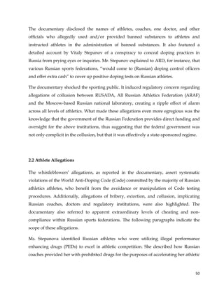  
	
  
	
   50	
  
The documentary disclosed the names of athletes, coaches, one doctor, and other
officials who allegedly used and/or provided banned substances to athletes and
instructed athletes in the administration of banned substances. It also featured a
detailed account by Vitaly Stepanov of a conspiracy to conceal doping practices in
Russia from prying eyes or inquiries. Mr. Stepanov explained to ARD, for instance, that
various Russian sports federations, “would come to (Russian) doping control officers
and offer extra cash” to cover up positive doping tests on Russian athletes.
The documentary shocked the sporting public. It induced regulatory concern regarding
allegations of collusion between RUSADA, All Russian Athletics Federation (ARAF)
and the Moscow-based Russian national laboratory, creating a ripple effect of alarm
across all levels of athletics. What made these allegations even more egregious was the
knowledge that the government of the Russian Federation provides direct funding and
oversight for the above institutions, thus suggesting that the federal government was
not only complicit in the collusion, but that it was effectively a state-sponsored regime.
2.2 Athlete Allegations
The whistleblowers’ allegations, as reported in the documentary, assert systematic
violations of the World Anti-Doping Code (Code) committed by the majority of Russian
athletics athletes, who benefit from the avoidance or manipulation of Code testing
procedures. Additionally, allegations of bribery, extortion, and collusion, implicating
Russian coaches, doctors and regulatory institutions, were also highlighted. The
documentary also referred to apparent extraordinary levels of cheating and non-
compliance within Russian sports federations. The following paragraphs indicate the
scope of these allegations.
Ms. Stepanova identified Russian athletes who were utilizing illegal performance
enhancing drugs (PEDs) to excel in athletic competition. She described how Russian
coaches provided her with prohibited drugs for the purposes of accelerating her athletic
 