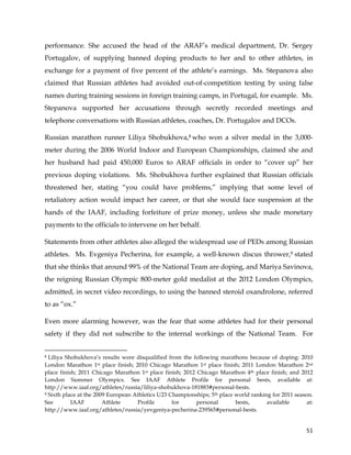  
	
  
	
   51	
  
performance. She accused the head of the ARAF’s medical department, Dr. Sergey
Portugalov, of supplying banned doping products to her and to other athletes, in
exchange for a payment of five percent of the athlete’s earnings. Ms. Stepanova also
claimed that Russian athletes had avoided out-of-competition testing by using false
names during training sessions in foreign training camps, in Portugal, for example. Ms.
Stepanova supported her accusations through secretly recorded meetings and
telephone conversations with Russian athletes, coaches, Dr. Portugalov and DCOs.
Russian marathon runner Liliya Shobukhova,8 who won a silver medal in the 3,000-
meter during the 2006 World Indoor and European Championships, claimed she and
her husband had paid 450,000 Euros to ARAF officials in order to “cover up” her
previous doping violations. Ms. Shobukhova further explained that Russian officials
threatened her, stating “you could have problems,” implying that some level of
retaliatory action would impact her career, or that she would face suspension at the
hands of the IAAF, including forfeiture of prize money, unless she made monetary
payments to the officials to intervene on her behalf.
Statements from other athletes also alleged the widespread use of PEDs among Russian
athletes. Ms. Evgeniya Pecherina, for example, a well-known discus thrower,9 stated
that she thinks that around 99% of the National Team are doping, and Mariya Savinova,
the reigning Russian Olympic 800-meter gold medalist at the 2012 London Olympics,
admitted, in secret video recordings, to using the banned steroid oxandrolone, referred
to as “ox.”
Even more alarming however, was the fear that some athletes had for their personal
safety if they did not subscribe to the internal workings of the National Team. For
	
  	
  	
  	
  	
  	
  	
  	
  	
  	
  	
  	
  	
  	
  	
  	
  	
  	
  	
  	
  	
  	
  	
  	
  	
  	
  	
  	
  	
  	
  	
  	
  	
  	
  	
  	
  	
  	
  	
  	
  	
  	
  	
  	
  	
  	
  	
  	
  	
  	
  	
  	
  	
  	
  	
  	
  	
  	
  	
  	
  	
  
8 Liliya Shobukhova’s results were disqualified from the following marathons because of doping: 2010
London Marathon 1st place finish; 2010 Chicago Marathon 1st place finish; 2011 London Marathon 2nd
place finish; 2011 Chicago Marathon 1st place finish; 2012 Chicago Marathon 4th place finish; and 2012
London Summer Olympics. See IAAF Athlete Profile for personal bests, available at:
http://www.iaaf.org/athletes/russia/liliya-shobukhova-181883#personal-bests.
9 Sixth place at the 2009 European Athletics U23 Championships; 5th place world ranking for 2011 season.
See IAAF Athlete Profile for personal bests, available at:
http://www.iaaf.org/athletes/russia/yevgeniya-pecherina-239565#personal-bests.
 
