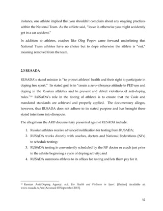  
	
  
	
   52	
  
instance, one athlete implied that you shouldn’t complain about any ongoing practices
within the National Team. As the athlete said, “leave it, otherwise you might accidently
get in a car accident.”
In addition to athletes, coaches like Oleg Popov came forward underlining that
National Team athletes have no choice but to dope otherwise the athlete is “out,”
meaning removed from the team.
2.3 RUSADA
RUSADA’s stated mission is “to protect athletes’ health and their right to participate in
doping free sport.” Its stated goal is to “create a zero-tolerance attitude to PED use and
doping in the Russian athletics and to prevent and detect violations of anti-doping
rules.”10 RUSADA’s role in the testing of athletes is to ensure that the Code and
mandated standards are achieved and properly applied. The documentary alleges,
however, that RUSADA does not adhere to its stated purpose and has brought these
stated intentions into disrepute.
The allegations the ARD documentary presented against RUSADA include:
1. Russian athletes receive advanced notification for testing from RUSADA;
2. RUSADA works directly with coaches, doctors and National Federations (NFs)
to schedule testing;
3. RUSADA testing is conveniently scheduled by the NF doctor or coach just prior
to the athlete beginning a cycle of doping activity; and
4. RUSADA summons athletes to its offices for testing and lets them pay for it.
	
  	
  	
  	
  	
  	
  	
  	
  	
  	
  	
  	
  	
  	
  	
  	
  	
  	
  	
  	
  	
  	
  	
  	
  	
  	
  	
  	
  	
  	
  	
  	
  	
  	
  	
  	
  	
  	
  	
  	
  	
  	
  	
  	
  	
  	
  	
  	
  	
  	
  	
  	
  	
  	
  	
  	
  	
  	
  	
  	
  	
  
10 Russian Anti-Doping Agency, n.d. For Health and Wellness in Sport. [Online] Available at:
www.rusada.ru/en [Accessed 03 September 2015].	
  
 
