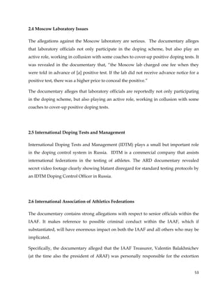  
	
  
	
   53	
  
2.4 Moscow Laboratory Issues
The allegations against the Moscow laboratory are serious. The documentary alleges
that laboratory officials not only participate in the doping scheme, but also play an
active role, working in collusion with some coaches to cover-up positive doping tests. It
was revealed in the documentary that, “the Moscow lab charged one fee when they
were told in advance of [a] positive test. If the lab did not receive advance notice for a
positive test, there was a higher price to conceal the positive.”
The documentary alleges that laboratory officials are reportedly not only participating
in the doping scheme, but also playing an active role, working in collusion with some
coaches to cover-up positive doping tests.
2.5 International Doping Tests and Management
International Doping Tests and Management (IDTM) plays a small but important role
in the doping control system in Russia. IDTM is a commercial company that assists
international federations in the testing of athletes. The ARD documentary revealed
secret video footage clearly showing blatant disregard for standard testing protocols by
an IDTM Doping Control Officer in Russia.
2.6 International Association of Athletics Federations
The documentary contains strong allegations with respect to senior officials within the
IAAF. It makes reference to possible criminal conduct within the IAAF, which if
substantiated, will have enormous impact on both the IAAF and all others who may be
implicated.
Specifically, the documentary alleged that the IAAF Treasurer, Valentin Balakhnichev
(at the time also the president of ARAF) was personally responsible for the extortion
 
