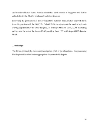  
	
  
	
   54	
  
and transfer of funds from a Russian athlete to a bank account in Singapore and that he
colluded with the ARAF’s head coach Melnikov to do so.
Following the publication of the documentary, Valentin Balakhnichev stepped down
from his position with the IAAF; Dr. Gabriel Dollé, the director of the medical and anti-
doping department at the IAAF resigned, as did Papa Massata Diack, IAAF marketing
adviser and the son of the former IAAF president from 1999 until August 2015, Lamine
Diack.
2.7 Findings
The IC has conducted a thorough investigation of all of the allegations. Its process and
Findings are identified in the appropriate chapters of this Report.
 