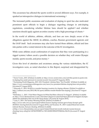  
	
  
	
   56	
  
This awareness has affected the sports world in several different ways. For example, it
sparked an introspective dialogue in international swimming.11
The increased public awareness and evaluation of doping in sport has also motivated
prominent sport officials to begin a dialogue regarding changes in anti-doping
regulations, considering whether lifetime bans should be applied 12 and whether
sanctions should apply against an entire country with a high percentage of cheats.13
In the world of athletics, athletes, officials, and fans are now deeply aware of the
allegations against the ARAF, its athletes, coaches, Russian government agencies and
the IAAF itself. Such awareness may also have turned those athletes, official and fans
into parties with a vested interest in the outcome of the IC investigation.
While some athletes await confirmation of suspicions that they were participating in a
rigged system,14 others await a possible decision on whether they will retain Olympic
medals, sports records, and prize money.15
Given this level of attention and awareness among the various stakeholders, the IC
investigators were, as noted elsewhere in this Report, surprised and disappointed by
	
  	
  	
  	
  	
  	
  	
  	
  	
  	
  	
  	
  	
  	
  	
  	
  	
  	
  	
  	
  	
  	
  	
  	
  	
  	
  	
  	
  	
  	
  	
  	
  	
  	
  	
  	
  	
  	
  	
  	
  	
  	
  	
  	
  	
  	
  	
  	
  	
  	
  	
  	
  	
  	
  	
  	
  	
  	
  	
  	
  	
  
11 Swim Vortex, 2015. [Online] Available at: http://www.swimvortex.com/ard-film-points-to-putin-role-
in-doping-fina-under-pressure-to-rescind-award/ [Accessed 27 Augustus 2015].
12 Swimming World Magazine, 2015. IOC President: Lifetime Bans "Not Possible". [Online] Available at:
https://www.swimmingworldmagazine.com/news/ioc-president-lifetime-doping-bans-not-possible/
[Accessed 27 August 2015].
13 Edwards, P., 2015. WADA to consider banning countires fro doping offenses. [Online] Available at:
http://edition.cnn.com/2015/08/18/sport/athletics-reedie-blanket-ban-doping/ [Accessed 27 August
2015].
14Dobriskey, L., 2015. ‘I Feel Sheer Disgust At What Had Been Allowed To Happen’. [Online] Available
at: http://www.themixedzone.co.uk/i-feel-sheer-disgust-at-what-had-been-allowed-to-happen-olympic-
athlete-lisa-dobriskey-hits-out-at-the-drug-cheats/ [Accessed 26 August 2015].
15 Lane, S., 2015. The Sydney Morning Herald. [Online] Available at:
http://www.smh.com.au/sport/jared-tallent-furious-doping-russians-get-to-keep-olympic-gold-
20150121-12uwkg.html [Accessed 27 August 2015], and Swanton, W., 2015. Leaked blood test results
indicate Russian, Kenyan cheating. [Online] Available
at:http://www.theaustralian.com.au/sport/leaked-blood-test-results-indicate-russian-kenyan-
cheating/story-e6frg7mf-1227467093085?sv=967c24300158963f7f7b865dcc36fc3b [Accessed 27 August
2015].
 