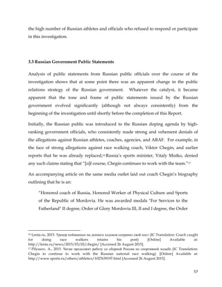  
	
  
	
   57	
  
the high number of Russian athletes and officials who refused to respond or participate
in this investigation.
3.3 Russian Government Public Statements
Analysis of public statements from Russian public officials over the course of the
investigation shows that at some point there was an apparent change in the public
relations strategy of the Russian government. Whatever the catalyst, it became
apparent that the tone and frame of public statements issued by the Russian
government evolved significantly (although not always consistently) from the
beginning of the investigation until shortly before the completion of this Report.
Initially, the Russian public was introduced to the Russian doping agenda by high-
ranking government officials, who consistently made strong and vehement denials of
the allegations against Russian athletes, coaches, agencies, and ARAF. For example, in
the face of strong allegations against race walking coach, Viktor Chegin, and earlier
reports that he was already replaced,16 Russia’s sports minister, Vitaly Mutko, denied
any such claims stating that “[o]f course, Chegin continues to work with the team.”17
An accompanying article on the same media outlet laid out coach Chegin’s biography
outlining that he is an:
“Honored coach of Russia, Honored Worker of Physical Culture and Sports
of the Republic of Mordovia. He was awarded medals "For Services to the
Fatherland" II degree, Order of Glory Mordovia III, II and I degree, the Order
	
  	
  	
  	
  	
  	
  	
  	
  	
  	
  	
  	
  	
  	
  	
  	
  	
  	
  	
  	
  	
  	
  	
  	
  	
  	
  	
  	
  	
  	
  	
  	
  	
  	
  	
  	
  	
  	
  	
  	
  	
  	
  	
  	
  	
  	
  	
  	
  	
  	
  	
  	
  	
  	
  	
  	
  	
  	
  	
  	
  	
  
16 Lenta.ru, 2015. Тренер пойманных на допинге ходоков сохранил свой пост (IC Translation: Coach caught
for doing race walkers retains his post) [Online] Available at:
http://lenta.ru/news/2015/03/02/chegin/ [Accessed 26 August 2015].
17 Pilyasov, A., 2015. Чегин продолжит работу со сборной России по спортивной ходьбе (IC Translation:
Chegin to continue to work with the Russian national race walking). [Online] Available at:
http://www.sports.ru/others/athletics/1027639197.html [Accessed 26 August 2015].
 