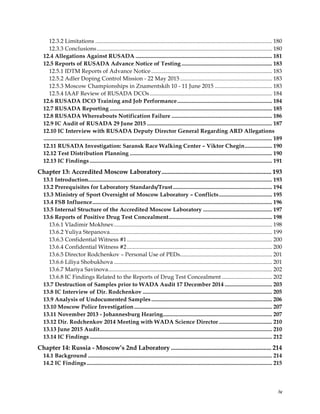  
	
  
	
   iv	
  
12.3.2 Limitations ........................................................................................................................... 180
12.3.3 Conclusions.......................................................................................................................... 180
12.4 Allegations Against RUSADA ............................................................................................... 181
12.5 Reports of RUSADA Advance Notice of Testing ............................................................... 183
12.5.1 IDTM Reports of Advance Notice .................................................................................... 183
12.5.2 Adler Doping Control Mission - 22 May 2015 ................................................................ 183
12.5.3 Moscow Championships in Znamentskih 10 - 11 June 2015 ........................................ 183
12.5.4 IAAF Review of RUSADA DCOs ..................................................................................... 184
12.6 RUSADA DCO Training and Job Performance.................................................................. 184
12.7 RUSADA Reporting ................................................................................................................. 185
12.8 RUSADA Whereabouts Notification Failure ...................................................................... 186
12.9 IC Audit of RUSADA 29 June 2015 ....................................................................................... 187
12.10 IC Interview with RUSADA Deputy Director General Regarding ARD Allegations
............................................................................................................................................................... 189
12.11 RUSADA Investigation: Saransk Race Walking Center – Viktor Chegin................... 190
12.12 Test Distribution Planning ................................................................................................... 190
12.13 IC Findings............................................................................................................................... 191
Chapter 13: Accredited Moscow Laboratory...................................................................... 193
13.1 Introduction................................................................................................................................ 193
13.2 Prerequisites for Laboratory Standards/Trust..................................................................... 194
13.3 Ministry of Sport Oversight of Moscow Laboratory – Conflicts..................................... 195
13.4 FSB Influence............................................................................................................................. 196
13.5 Internal Structure of the Accredited Moscow Laboratory ................................................ 197
13.6 Reports of Positive Drug Test Concealment........................................................................ 198
13.6.1 Vladimir Mokhnev.............................................................................................................. 198
13.6.2 Yuliya Stepanova................................................................................................................. 199
13.6.3 Confidential Witness #1..................................................................................................... 200
13.6.4 Confidential Witness #2..................................................................................................... 200
13.6.5 Director Rodchenkov – Personal Use of PEDs................................................................ 201
13.6.6 Liliya Shobukhova .............................................................................................................. 201
13.6.7 Mariya Savinova.................................................................................................................. 202
13.6.8 IC Findings Related to the Reports of Drug Test Concealment ................................... 202
13.7 Destruction of Samples prior to WADA Audit 17 December 2014 ................................. 203
13.8 IC Interview of Dir. Rodchenkov .......................................................................................... 205
13.9 Analysis of Undocumented Samples .................................................................................... 206
13.10 Moscow Police Investigation................................................................................................ 207
13.11 November 2013 - Johannesburg Hearing............................................................................ 207
13.12 Dir. Rodchenkov 2014 Meeting with WADA Science Director ..................................... 210
13.13 June 2015 Audit........................................................................................................................ 210
13.14 IC Findings............................................................................................................................... 212
Chapter 14: Russia - Moscow’s 2nd Laboratory ................................................................ 214
14.1 Background ................................................................................................................................ 214
14.2 IC Findings................................................................................................................................. 215
 