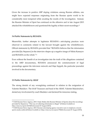  
	
  
	
   59	
  
Given the increase in positive ABP doping violations among Russian athletes, one
might have expected responses originating from the Russian sports world to be
considerably more tempered while awaiting the results of the investigation. Instead,
the Russian Minister of Sport has continued on the offensive and in late August 2015
attacked the whistleblowers and questioned the legality of their secret recordings.22
3.4 Public Statements by RUSADA
Meanwhile, further attempts to legitimize RUSADA’s anti-doping practices were
observed in comments related to the lawsuit brought against the whistleblowers.
Official statements by RUSADA provided that “RUSADA believes that the information
provided [by Stepanov] in the interview shapes up a negative image of Nikita Kamayev
and RUSADA on the whole.”23
Even without the benefit of an investigation into the truth of the allegations contained
in the ARD documentary, RUSADA announced the commencement of legal
proceedings against the television network and Hajo Seppelt, the particular journalist
involved in the documentary.
3.5 Public Statements by ARAF
The strong denials of any wrongdoing continued in relation to the resignation of
Valentin Maslakov. The IAAF Treasurer and head of the ARAF, Valentin Balacknichev,
denied any involvement by coach Maslakov and declared his innocence stating,
	
  	
  	
  	
  	
  	
  	
  	
  	
  	
  	
  	
  	
  	
  	
  	
  	
  	
  	
  	
  	
  	
  	
  	
  	
  	
  	
  	
  	
  	
  	
  	
  	
  	
  	
  	
  	
  	
  	
  	
  	
  	
  	
  	
  	
  	
  	
  	
  	
  	
  	
  	
  	
  	
  	
  	
  	
  	
  	
  	
  	
  
22 TASS Russian News Agency, 2015. Vitaly Mutko (the Russian Minister of Sports) about the recordings
provided by Stepanova: “This way of collecting information is illegal.” [Online] Available at:
http://tass.ru/sport/2215403 [Accessed 27 August 2015].
23 TASS Russian News Agency, 2015. Russian anti-doping agency executive sues ex-employee, several
sports media outlets [Online] Available at: http://tass.ru/en/sport/792666 [Accessed 27 August 2015].
 