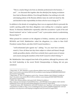  
	
  
	
   60	
  
“This is a manly thing to do from an absolute professional in his business…”
and “…we discussed this together after the affect[sic] the doping revelations
have had on Russian athletics. Even though Maslakov has nothing to do with
anti-doping policies of the Russian athletics team, he could not stand by idly
and decided to take responsibility for those who he was in charge of.”24
In addition to the denials of wrongdoing, there was an organized effort to persuade the
world’s sporting public that these allegations were nothing but a conspiracy against
Russia. To illustrate, Balakhnichev repeatedly called the accusations "a pack of lies and
biased treatment" and an “unfair account”25 and “a provocation aimed at undermining
Russian Sport.”26
When pressed for comment on the allegation of bribery, extortion, and corruption at
RUSADA and IAAF, Balakhnichev called the allegations, in a letter to then IAAF
President, Lamine Diack, and other IAAF Council members a:
“well-orchestrated plot against me,” adding: “As you must have certainly
noted it, I have all these last days been subject to violent and biased, though
totally groundless attacks, which have certainly been a great source of unease
and concern among the members of the IAAF Council in which I belong.”27
Mr. Balakhnichev later resigned from both of his positions, although his presence with
the IAAF leadership at the recent World Championships in Beijing did not pass
unnoticed.
	
  	
  	
  	
  	
  	
  	
  	
  	
  	
  	
  	
  	
  	
  	
  	
  	
  	
  	
  	
  	
  	
  	
  	
  	
  	
  	
  	
  	
  	
  	
  	
  	
  	
  	
  	
  	
  	
  	
  	
  	
  	
  	
  	
  	
  	
  	
  	
  	
  	
  	
  	
  	
  	
  	
  	
  	
  	
  	
  	
  	
  
24 Rogovitskiy, D., 2015. Maslakov to quit as Russian athletics head coach. [Online] Available at:
http://www.reuters.com/article/2015/01/23/us-athletics-russia-doping-idUSKBN0KW1JS20150123
[Accessed 26 August 2015].
25 Rogovitskiy, D., 2014. TV allegations a pack of lies - Russian Athletics chief. [Online] Available at:
http://uk.reuters.com/article/2014/12/04/us-athletics-russia-doping-idUKKCN0JI19720141204
[Accessed 27 August 2015].
26 ESPN, 2014. Russian athletics chief quits IAAF. [Online] Available at:
http://espn.go.com/olympics/trackandfield/story/_/id/12012145/russian-athletics-chief-valentin-
balakhnichev-leaves-iaaf-role-amid-doping-allegations [Accessed 27 August 2015].
27 Inside the Games, 2015. Balakhnichev and IAAF President's son "step down" until doping investigation
ends.[Online] Available at: http://www.insidethegames.biz/articles/1024292/balakhnichev-and-iaaf-
president-s-son-step-down-until-doping-investigation-ends [Accessed 26 August 2015].
 