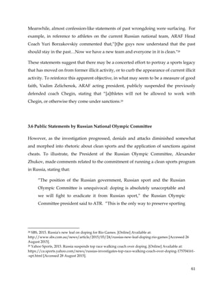  
	
  
	
   61	
  
Meanwhile, almost confession-like statements of past wrongdoing were surfacing. For
example, in reference to athletes on the current Russian national team, ARAF Head
Coach Yuri Borzakovskiy commented that,“[t]he guys now understand that the past
should stay in the past…Now we have a new team and everyone in it is clean."28
These statements suggest that there may be a concerted effort to portray a sports legacy
that has moved on from former illicit activity, or to curb the appearance of current illicit
activity. To reinforce this apparent objective, in what may seem to be a measure of good
faith, Vadim Zelichenok, ARAF acting president, publicly suspended the previously
defended coach Chegin, stating that “[a]thletes will not be allowed to work with
Chegin, or otherwise they come under sanctions.29
3.6 Public Statements by Russian National Olympic Committee
However, as the investigation progressed, denials and attacks diminished somewhat
and morphed into rhetoric about clean sports and the application of sanctions against
cheats. To illustrate, the President of the Russian Olympic Committee, Alexander
Zhukov, made comments related to the commitment of running a clean sports program
in Russia, stating that:
“The position of the Russian government, Russian sport and the Russian
Olympic Committee is unequivocal: doping is absolutely unacceptable and
we will fight to eradicate it from Russian sport,” the Russian Olympic
Committee president said to ATR. “This is the only way to preserve sporting
	
  	
  	
  	
  	
  	
  	
  	
  	
  	
  	
  	
  	
  	
  	
  	
  	
  	
  	
  	
  	
  	
  	
  	
  	
  	
  	
  	
  	
  	
  	
  	
  	
  	
  	
  	
  	
  	
  	
  	
  	
  	
  	
  	
  	
  	
  	
  	
  	
  	
  	
  	
  	
  	
  	
  	
  	
  	
  	
  	
  	
  
28 SBS, 2015. Russia's new leaf on doping for Rio Games. [Online] Available at:
http://www.sbs.com.au/news/article/2015/03/24/russias-new-leaf-doping-rio-games [Accessed 26
August 2015].
29 Yahoo Sports, 2015. Russia suspends top race walking coach over doping. [Online] Available at:
https://ca.sports.yahoo.com/news/russias-investigates-top-race-walking-coach-over-doping-175704161-
-spt.html [Accessed 28 August 2015].
 
