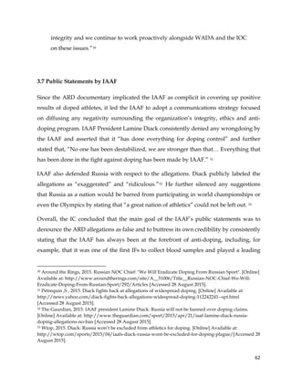  
	
  
	
   62	
  
integrity and we continue to work proactively alongside WADA and the IOC
on these issues.”30
3.7 Public Statements by IAAF
Since the ARD documentary implicated the IAAF as complicit in covering up positive
results of doped athletes, it led the IAAF to adopt a communications strategy focused
on diffusing any negativity surrounding the organization’s integrity, ethics and anti-
doping program. IAAF President Lamine Diack consistently denied any wrongdoing by
the IAAF and asserted that it “has done everything for doping control” and further
stated that, “No one has been destabilized, we are stronger than that… Everything that
has been done in the fight against doping has been made by IAAF.” 31
IAAF also defended Russia with respect to the allegations. Diack publicly labeled the
allegations as “exaggerated” and “ridiculous.”32 He further silenced any suggestions
that Russia as a nation would be barred from participating in world championships or
even the Olympics by stating that “a great nation of athletics” could not be left out. 33
Overall, the IC concluded that the main goal of the IAAF’s public statements was to
denounce the ARD allegations as false and to buttress its own credibility by consistently
stating that the IAAF has always been at the forefront of anti-doping, including, for
example, that it was one of the first IFs to collect blood samples and played a leading
	
  	
  	
  	
  	
  	
  	
  	
  	
  	
  	
  	
  	
  	
  	
  	
  	
  	
  	
  	
  	
  	
  	
  	
  	
  	
  	
  	
  	
  	
  	
  	
  	
  	
  	
  	
  	
  	
  	
  	
  	
  	
  	
  	
  	
  	
  	
  	
  	
  	
  	
  	
  	
  	
  	
  	
  	
  	
  	
  	
  	
  
30 Around the Rings, 2015. Russian NOC Chief: "We Will Eradicate Doping From Russian Sport". [Online]
Available at: http://www.aroundtherings.com/site/A__51006/Title__Russian-NOC-Chief-We-Will-
Eradicate-Doping-From-Russian-Sport/292/Articles [Accessed 28 August 2015].
31 Petrequin ,S , 2015. Diack fights back at allegations of widespread doping. [Online] Available at:
http://news.yahoo.com/diack-fights-back-allegations-widespread-doping-112242241--spt.html
[Accessed 28 August 2015].
32 The Gaurdian, 2015. IAAF president Lamine Diack: Russia will not be banned over doping claims.
[Online] Available at: http://www.theguardian.com/sport/2015/apr/21/iaaf-lamine-diack-russia-
doping-allegations-no-ban [Accessed 28 August 2015].
33 Wtop, 2015. Diack: Russia won’t be excluded from athletics for doping. [Online] Available at:
http://wtop.com/sports/2015/04/iaafs-diack-russia-wont-be-excluded-for-doping-plague/[Accessed 28
August 2015].
 