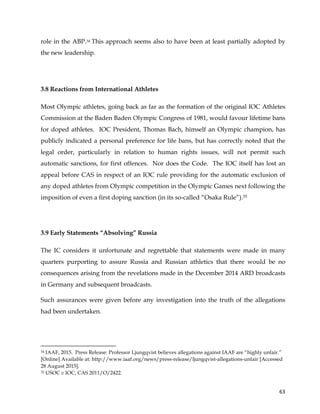  
	
  
	
   63	
  
role in the ABP.34 This approach seems also to have been at least partially adopted by
the new leadership.
3.8 Reactions from International Athletes
Most Olympic athletes, going back as far as the formation of the original IOC Athletes
Commission at the Baden Baden Olympic Congress of 1981, would favour lifetime bans
for doped athletes. IOC President, Thomas Bach, himself an Olympic champion, has
publicly indicated a personal preference for life bans, but has correctly noted that the
legal order, particularly in relation to human rights issues, will not permit such
automatic sanctions, for first offences. Nor does the Code. The IOC itself has lost an
appeal before CAS in respect of an IOC rule providing for the automatic exclusion of
any doped athletes from Olympic competition in the Olympic Games next following the
imposition of even a first doping sanction (in its so-called “Osaka Rule”).35
3.9 Early Statements “Absolving” Russia
The IC considers it unfortunate and regrettable that statements were made in many
quarters purporting to assure Russia and Russian athletics that there would be no
consequences arising from the revelations made in the December 2014 ARD broadcasts
in Germany and subsequent broadcasts.
Such assurances were given before any investigation into the truth of the allegations
had been undertaken.
	
  	
  	
  	
  	
  	
  	
  	
  	
  	
  	
  	
  	
  	
  	
  	
  	
  	
  	
  	
  	
  	
  	
  	
  	
  	
  	
  	
  	
  	
  	
  	
  	
  	
  	
  	
  	
  	
  	
  	
  	
  	
  	
  	
  	
  	
  	
  	
  	
  	
  	
  	
  	
  	
  	
  	
  	
  	
  	
  	
  	
  
34 IAAF, 2015. Press Release: Professor Ljungqvist believes allegations against IAAF are “highly unfair.”
[Online] Available at: http://www.iaaf.org/news/press-release/ljungqvist-allegations-unfair [Accessed
28 August 2015].
35 USOC v IOC, CAS 2011/O/2422.
 