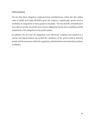  
	
  
	
   64	
  
3.10 Conclusion
The fact that these allegations originated from whistleblowers within the elite athlete
ranks of ARAF and within RUSADA gives the evidence a significantly greater level of
credibility in comparison to mere gossip or innuendo. The fact that the whistleblowers
were able to secretly record the more serious allegations, boosts their credibility and the
authenticity of the allegations in the public sphere.
In addition, the fact that the allegations were effectively compiled and detailed in a
concise and logical fashion, has eroded the confidence of the sports world in both the
people and the processes within the regulatory, administration and leadership positions
of athletics.
 