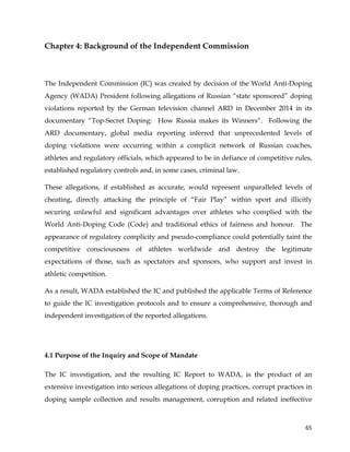 
	
  
	
   65	
  
Chapter 4: Background of the Independent Commission
The Independent Commission (IC) was created by decision of the World Anti-Doping
Agency (WADA) President following allegations of Russian “state sponsored” doping
violations reported by the German television channel ARD in December 2014 in its
documentary “Top-Secret Doping: How Russia makes its Winners”. Following the
ARD documentary, global media reporting inferred that unprecedented levels of
doping violations were occurring within a complicit network of Russian coaches,
athletes and regulatory officials, which appeared to be in defiance of competitive rules,
established regulatory controls and, in some cases, criminal law.
These allegations, if established as accurate, would represent unparalleled levels of
cheating, directly attacking the principle of “Fair Play” within sport and illicitly
securing unlawful and significant advantages over athletes who complied with the
World Anti-Doping Code (Code) and traditional ethics of fairness and honour. The
appearance of regulatory complicity and pseudo-compliance could potentially taint the
competitive consciousness of athletes worldwide and destroy the legitimate
expectations of those, such as spectators and sponsors, who support and invest in
athletic competition.
As a result, WADA established the IC and published the applicable Terms of Reference
to guide the IC investigation protocols and to ensure a comprehensive, thorough and
independent investigation of the reported allegations.
4.1 Purpose of the Inquiry and Scope of Mandate
The IC investigation, and the resulting IC Report to WADA, is the product of an
extensive investigation into serious allegations of doping practices, corrupt practices in
doping sample collection and results management, corruption and related ineffective
 