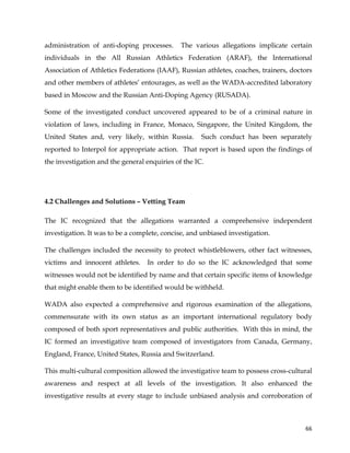 
	
  
	
   66	
  
administration of anti-doping processes. The various allegations implicate certain
individuals in the All Russian Athletics Federation (ARAF), the International
Association of Athletics Federations (IAAF), Russian athletes, coaches, trainers, doctors
and other members of athletes’ entourages, as well as the WADA-accredited laboratory
based in Moscow and the Russian Anti-Doping Agency (RUSADA).
Some of the investigated conduct uncovered appeared to be of a criminal nature in
violation of laws, including in France, Monaco, Singapore, the United Kingdom, the
United States and, very likely, within Russia. Such conduct has been separately
reported to Interpol for appropriate action. That report is based upon the findings of
the investigation and the general enquiries of the IC.
4.2 Challenges and Solutions – Vetting Team
The IC recognized that the allegations warranted a comprehensive independent
investigation. It was to be a complete, concise, and unbiased investigation.
The challenges included the necessity to protect whistleblowers, other fact witnesses,
victims and innocent athletes. In order to do so the IC acknowledged that some
witnesses would not be identified by name and that certain specific items of knowledge
that might enable them to be identified would be withheld.
WADA also expected a comprehensive and rigorous examination of the allegations,
commensurate with its own status as an important international regulatory body
composed of both sport representatives and public authorities. With this in mind, the
IC formed an investigative team composed of investigators from Canada, Germany,
England, France, United States, Russia and Switzerland.
This multi-cultural composition allowed the investigative team to possess cross-cultural
awareness and respect at all levels of the investigation. It also enhanced the
investigative results at every stage to include unbiased analysis and corroboration of
 
