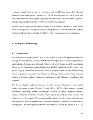  
	
  
	
   67	
  
evidence, tactful interviewing of witnesses, and establishing trust with reluctant
witnesses and investigative counterparts. The IC investigators have built trust and
mutual respect with official sports regulatory authorities and law enforcement agencies,
thereby enhancing the reach and effectiveness of the investigation.
As with any investigation of sensitive issues, the IC also had to bear in mind issues
related to the personal security of witnesses, the potential of conflicts of interest and the
ongoing challenge of assessing the credibility of the evidence coming to its attention.
4.3 Investigative Methodology
4.3.1 Corroboration
The mandate and scope of the IC was to corroborate or refute the reported allegations
through an investigation, which included interviewing witnesses, examining evidence,
authenticating technical and physical evidence, lab analysis and related investigative
follow up. To substantiate reported allegations, WADA authorized the IC to select and
guide a highly specialized and diverse team of Subject Matter Experts (SME) having
proven experience in complex investigations, doping violations, the interviewing of
witnesses, forensic analysis, financial investigations and laboratory regulation and
processes.
The IC investigators collected, developed and reviewed thousands of documents,
emails, laboratory records, Doping Control Officer (DCO) official reports, witness
statements, recordings, videos, photographs, analysis of laptop computer contents,
analysis of cellular telephone contents, official reports in question, cyber analysis and
related support documents. IC investigators also extensively interviewed fact witnesses
and other individuals who possessed first-hand knowledge or evidence relevant to the
investigation. All investigative protocols were conducted within the sphere of WADA’s
 