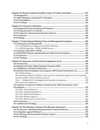  
	
  
	
   v	
  
Chapter 15: Russian Federal Scientific Center of Culture and Sport ........................... 217
15.1 Background ................................................................................................................................ 217
15.2 ARD Allegations regarding Dr. Portugalov......................................................................... 218
15.3 IC Investigation......................................................................................................................... 218
15.4 IC Findings................................................................................................................................. 219
Chapter 16: Lausanne Laboratory ........................................................................................ 221
16.1 Background on the Swapping of 67 Samples...................................................................... 221
16.2 Testing procedure in Lausanne .............................................................................................. 222
16.3 IC interview with Lausanne laboratory Director................................................................ 223
16.4 Conclusion.................................................................................................................................. 224
16.5 Findings ...................................................................................................................................... 225
Chapter 17: International Doping Tests and Management Company.......................... 226
17.1 Introduction and Background ................................................................................................ 226
17.1.1 IDTM Mission Assignments and DCO Selection ........................................................... 227
17.1.2 IDTM Reporting – IDTM ADAMS Access ...................................................................... 227
17.2 Incidents with links to IDTM................................................................................................. 227
17.3 IDTM DCO Reports regarding Russian Athlete Non-Compliance................................ 228
17.4 Conclusion.................................................................................................................................. 229
17.5 IC Findings................................................................................................................................. 229
Chapter 18: Outcomes of Particular Investigations by IC............................................... 230
18.1 Introduction................................................................................................................................ 230
18.2 Background of the Athlete Biological Passport (ABP) ...................................................... 231
18.3 Allegations of Delayed Notification ..................................................................................... 234
18.4 Result of the Investigation concerning the ABP Delayed Notification List ................. 235
18.4.1 Methodology........................................................................................................................ 236
18.4.2 Findings related to Athletes with respect to whom there appear to be no reasonable
grounds to believe that extortion occurred ................................................................................ 237
18.4.3 Athletes the IC investigation has revealed as suspicious.......................................... 238
18.4.4 General Conclusions........................................................................................................... 255
18.5 Analysis of suspicious Athletes arising from the ARD documentary and IC
Investigation ...................................................................................................................................... 256
18.5.1 Ms. Tatyana Myazina ......................................................................................................... 256
18.5.2 Ms. Anastasiya Bazdyreva................................................................................................. 257
18.5.3 Ms. Ekaterina Poistogova................................................................................................... 258
18.5.4 Ms. Kristina Ugarova.......................................................................................................... 259
18.5.5 Ms. Mariya Savinova-Farsonova ...................................................................................... 261
18.6 Conclusions................................................................................................................................ 262
18.7 Additional IC Findings............................................................................................................ 264
Chapter 19: The Ministry of Sport of the Russian Federation ....................................... 265
19.1 IC Interview with Minsport Representative Natalia Zhelanova..................................... 265
19.2 Allegations against Minsport ................................................................................................. 267
19.3 IC Meeting with the Russian Minister of Sport ................................................................. 268
19.4 IC Findings................................................................................................................................. 270
 