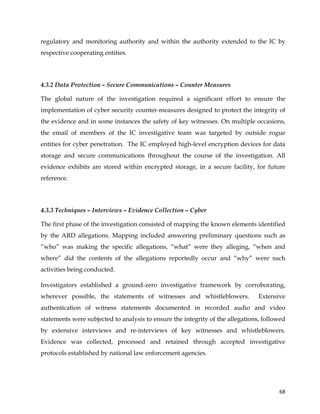  
	
  
	
   68	
  
regulatory and monitoring authority and within the authority extended to the IC by
respective cooperating entities.
4.3.2 Data Protection – Secure Communications – Counter Measures
The global nature of the investigation required a significant effort to ensure the
implementation of cyber security counter-measures designed to protect the integrity of
the evidence and in some instances the safety of key witnesses. On multiple occasions,
the email of members of the IC investigative team was targeted by outside rogue
entities for cyber penetration. The IC employed high-level encryption devices for data
storage and secure communications throughout the course of the investigation. All
evidence exhibits are stored within encrypted storage, in a secure facility, for future
reference.
4.3.3 Techniques – Interviews – Evidence Collection – Cyber
The first phase of the investigation consisted of mapping the known elements identified
by the ARD allegations. Mapping included answering preliminary questions such as
“who” was making the specific allegations, “what” were they alleging, “when and
where” did the contents of the allegations reportedly occur and “why” were such
activities being conducted.
Investigators established a ground-zero investigative framework by corroborating,
wherever possible, the statements of witnesses and whistleblowers. Extensive
authentication of witness statements documented in recorded audio and video
statements were subjected to analysis to ensure the integrity of the allegations, followed
by extensive interviews and re-interviews of key witnesses and whistleblowers.
Evidence was collected, processed and retained through accepted investigative
protocols established by national law enforcement agencies.
 