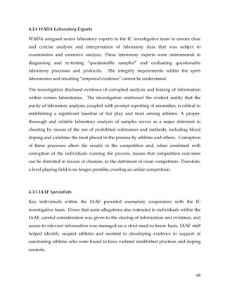  
	
  
	
   69	
  
4.3.4 WADA Laboratory Experts
WADA assigned senior laboratory experts to the IC investigative team to ensure clear
and concise analysis and interpretation of laboratory data that was subject to
examination and extensive analysis. These laboratory experts were instrumental in
diagnosing and re-testing “questionable samples” and evaluating questionable
laboratory processes and protocols. The integrity requirements within the sport
laboratories and resulting “empirical evidence” cannot be understated.
The investigation disclosed evidence of corrupted analysis and leaking of information
within certain laboratories. The investigation reinforced the evident reality that the
purity of laboratory analysis, coupled with prompt reporting of anomalies, is critical to
establishing a significant baseline of fair play and trust among athletes. A proper,
thorough and reliable laboratory analysis of samples serves as a major deterrent to
cheating by means of the use of prohibited substances and methods, including blood
doping and validates the trust placed in the process by athletes and others. Corruption
of these processes alters the results in the competition and, when combined with
corruption of the individuals running the process, means that competition outcomes
can be distorted in favour of cheaters, to the detriment of clean competitors. Therefore,
a level playing field is no longer possible, creating an unfair competition.
4.3.5 IAAF Specialists
Key individuals within the IAAF provided exemplary cooperation with the IC
investigative team. Given that some allegations also extended to individuals within the
IAAF, careful consideration was given to the sharing of information and evidence, and
access to relevant information was managed on a strict need-to-know basis. IAAF staff
helped identify suspect athletes and assisted in developing evidence in support of
sanctioning athletes who were found to have violated established practices and doping
controls.
 
