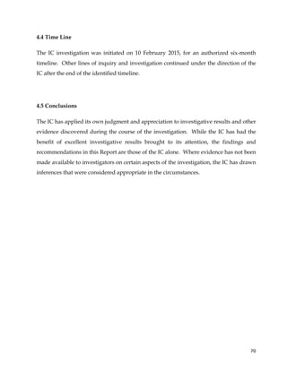  
	
  
	
   70	
  
4.4 Time Line
The IC investigation was initiated on 10 February 2015, for an authorized six-month
timeline. Other lines of inquiry and investigation continued under the direction of the
IC after the end of the identified timeline.
4.5 Conclusions
The IC has applied its own judgment and appreciation to investigative results and other
evidence discovered during the course of the investigation. While the IC has had the
benefit of excellent investigative results brought to its attention, the findings and
recommendations in this Report are those of the IC alone. Where evidence has not been
made available to investigators on certain aspects of the investigation, the IC has drawn
inferences that were considered appropriate in the circumstances.
 
