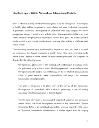  
	
  
	
   71	
  
Chapter 5: Sports Within National and International Contexts
Sport is a human activity based upon rules agreed to by the participants. It is designed
as healthy play and has the power to create a better and more productive community.
It promotes teamwork, development of particular skill sets, respect for fellow
competitors, tolerance, initiative and self-discipline. It reinforces the ability to set goals
and to undertake the preparation necessary to achieve those goals. All of these qualities
can be applied to and provide positive impact on every other activity or challenge faced
within society.
There are many expressions of a philosophical approach to sport and there is no need,
for purposes of this Report, to produce a lengthy tome. One such expression can be
found in the Olympic Charter, where the fundamental principles of Olympism are
described in the following terms:
Olympism is a philosophy of life, exalting and combining in a balanced whole
the qualities of body, will and mind. Blending sport with culture and education,
Olympism seeks to create a way of life based on the joy of effort, the educational
value of good example, social responsibility and respect for universal
fundamental ethical principles.
The goal of Olympism is to place sport at the service of the harmonious
development of humankind, with a view to promoting a peaceful society
concerned with the preservation of human dignity.
The Olympic Movement is the concerted, organized, universal and permanent
action, carried out under the supreme authority of the International Olympic
Committee (IOC), of all individuals and entities who are inspired by the values
of Olympism. It covers the five continents. It reaches its peak with the bringing
 