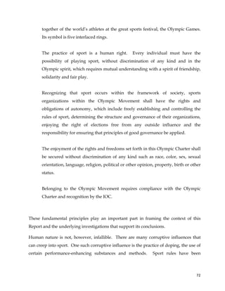  
	
  
	
   72	
  
together of the world’s athletes at the great sports festival, the Olympic Games.
Its symbol is five interlaced rings.
The practice of sport is a human right. Every individual must have the
possibility of playing sport, without discrimination of any kind and in the
Olympic spirit, which requires mutual understanding with a spirit of friendship,
solidarity and fair play.
Recognizing that sport occurs within the framework of society, sports
organizations within the Olympic Movement shall have the rights and
obligations of autonomy, which include freely establishing and controlling the
rules of sport, determining the structure and governance of their organizations,
enjoying the right of elections free from any outside influence and the
responsibility for ensuring that principles of good governance be applied.
The enjoyment of the rights and freedoms set forth in this Olympic Charter shall
be secured without discrimination of any kind such as race, color, sex, sexual
orientation, language, religion, political or other opinion, property, birth or other
status.
Belonging to the Olympic Movement requires compliance with the Olympic
Charter and recognition by the IOC.
These fundamental principles play an important part in framing the context of this
Report and the underlying investigations that support its conclusions.
Human nature is not, however, infallible. There are many corruptive influences that
can creep into sport. One such corruptive influence is the practice of doping, the use of
certain performance-enhancing substances and methods. Sport rules have been
 