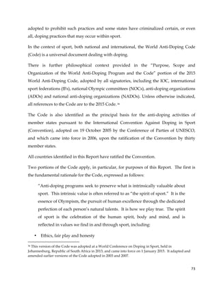  
	
  
	
   73	
  
adopted to prohibit such practices and some states have criminalized certain, or even
all, doping practices that may occur within sport.
In the context of sport, both national and international, the World Anti-Doping Code
(Code) is a universal document dealing with doping.
There is further philosophical context provided in the “Purpose, Scope and
Organization of the World Anti-Doping Program and the Code” portion of the 2015
World Anti-Doping Code, adopted by all signatories, including the IOC, international
sport federations (IFs), national Olympic committees (NOCs), anti-doping organizations
(ADOs) and national anti-doping organizations (NADOs). Unless otherwise indicated,
all references to the Code are to the 2015 Code.36
The Code is also identified as the principal basis for the anti-doping activities of
member states pursuant to the International Convention Against Doping in Sport
(Convention), adopted on 19 October 2005 by the Conference of Parties of UNESCO,
and which came into force in 2006, upon the ratification of the Convention by thirty
member states.
All countries identified in this Report have ratified the Convention.
Two portions of the Code apply, in particular, for purposes of this Report. The first is
the fundamental rationale for the Code, expressed as follows:
“Anti-doping programs seek to preserve what is intrinsically valuable about
sport. This intrinsic value is often referred to as “the spirit of sport.” It is the
essence of Olympism, the pursuit of human excellence through the dedicated
perfection of each person’s natural talents. It is how we play true. The spirit
of sport is the celebration of the human spirit, body and mind, and is
reflected in values we find in and through sport, including:
• Ethics, fair play and honesty
	
  	
  	
  	
  	
  	
  	
  	
  	
  	
  	
  	
  	
  	
  	
  	
  	
  	
  	
  	
  	
  	
  	
  	
  	
  	
  	
  	
  	
  	
  	
  	
  	
  	
  	
  	
  	
  	
  	
  	
  	
  	
  	
  	
  	
  	
  	
  	
  	
  	
  	
  	
  	
  	
  	
  	
  	
  	
  	
  	
  	
  
36 This version of the Code was adopted at a World Conference on Doping in Sport, held in
Johannesburg, Republic of South Africa in 2013, and came into force on 1 January 2015. It adapted and
amended earlier versions of the Code adopted in 2003 and 2007.
 