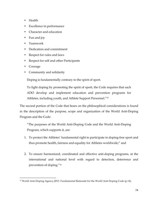  
	
  
	
   74	
  
• Health
• Excellence in performance
• Character and education
• Fun and joy
• Teamwork
• Dedication and commitment
• Respect for rules and laws
• Respect for self and other Participants
• Courage
• Community and solidarity
Doping is fundamentally contrary to the spirit of sport.
To fight doping by promoting the spirit of sport, the Code requires that each
ADO develop and implement education and prevention programs for
Athletes, including youth, and Athlete Support Personnel.”37
The second portion of the Code that bears on the philosophical considerations is found
in the description of the purpose, scope and organization of the World Anti-Doping
Program and the Code:
“The purposes of the World Anti-Doping Code and the World Anti-Doping
Program, which supports it, are:
1. To protect the Athletes’ fundamental right to participate in doping-free sport and
thus promote health, fairness and equality for Athletes worldwide;” and
2. To ensure harmonized, coordinated and effective anti-doping programs, at the
international and national level with regard to detection, deterrence and
prevention of doping.”38
	
  	
  	
  	
  	
  	
  	
  	
  	
  	
  	
  	
  	
  	
  	
  	
  	
  	
  	
  	
  	
  	
  	
  	
  	
  	
  	
  	
  	
  	
  	
  	
  	
  	
  	
  	
  	
  	
  	
  	
  	
  	
  	
  	
  	
  	
  	
  	
  	
  	
  	
  	
  	
  	
  	
  	
  	
  	
  	
  	
  	
  
37 World Anti-Doping Agency,2015. Fundamental Rationale for the World Anti-Doping Code (p.14).
 