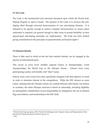  
	
  
	
   75	
  
5.1 The Code
The Code is the fundamental and universal document upon which the World Anti-
Doping Program in sport is based. The purpose of the Code is to advance the anti-
doping effort through universal harmonization of core anti-doping elements. It is
intended to be specific enough to achieve complete harmonization on issues where
uniformity is required, yet general enough in other areas to permit flexibility on how
agreed-upon anti-doping principles are implemented. The Code has been drafted
giving consideration to the principles of proportionality and human rights.39
5.2 National Identity
There is little need to dwell on the fact that national identity can be engaged in the
practice of international sport.
This occurs at every level, whether regional Games or championships, world
championships, the World Cup or the Olympic Games. Citizens from every
participating country will identify with “their” teams.
Indeed, many such events have been specifically designed with that objective in mind
in order to stimulate interest in the competitions. While the IOC demurs to some
extent, claiming that the Olympic Games are contests between individuals, not nations
or countries, the entire Olympic structure is based on nationality, including eligibility
for participation, identification of and responsibility for delegations, the use of national
flags and anthems, and membership in the IOC itself.
	
  	
  	
  	
  	
  	
  	
  	
  	
  	
  	
  	
  	
  	
  	
  	
  	
  	
  	
  	
  	
  	
  	
  	
  	
  	
  	
  	
  	
  	
  	
  	
  	
  	
  	
  	
  	
  	
  	
  	
  	
  	
  	
  	
  	
  	
  	
  	
  	
  	
  	
  	
  	
  	
  	
  	
  	
  	
  	
  	
  	
  	
  	
  	
  	
  	
  	
  	
  	
  	
  	
  	
  	
  	
  	
  	
  	
  	
  	
  	
  	
  	
  	
  	
  	
  	
  	
  	
  	
  	
  	
  	
  	
  	
  	
  	
  	
  	
  	
  	
  	
  	
  	
  	
  	
  	
  	
  	
  	
  	
  	
  	
  	
  	
  	
  	
  	
  	
  	
  	
  	
  	
  	
  	
  	
  	
  	
  	
  	
  	
  	
  	
  	
  	
  	
  	
  	
  	
  	
  	
  	
  	
  	
  	
  	
  	
  	
  	
  	
  	
  	
  	
  	
  	
  	
  	
  	
  	
  	
  	
  	
  	
  	
  	
  	
  	
  	
  	
  	
  	
  	
  	
  	
  	
  	
  	
  	
  	
  	
  	
  	
  	
  	
  	
  	
  	
  	
  	
  	
  	
  	
  	
  	
  	
  	
  	
  
38 World Anti-Doping Agency,2015. World Anti-Doping Code, Purpose, Scope and Organization of the
World Anti-Doping Program and the Code (p. 11).
39 Ibid.
 