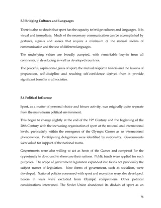  
	
  
	
   76	
  
5.3 Bridging Cultures and Languages
There is also no doubt that sport has the capacity to bridge cultures and languages. It is
visual and immediate. Much of the necessary communication can be accomplished by
gestures, signals and scores that require a minimum of the normal means of
communication and the use of different languages.
The underlying values are broadly accepted, with remarkable buy-in from all
continents, in developing as well as developed countries.
The peaceful, aspirational goals of sport, the mutual respect it fosters and the lessons of
preparation, self-discipline and resulting self-confidence derived from it provide
significant benefits to all societies.
5.4 Political Influence
Sport, as a matter of personal choice and leisure activity, was originally quite separate
from the mainstream political environment.
This began to change slightly at the end of the 19th Century and the beginning of the
20th Century with the increasing organization of sport at the national and international
levels, particularly within the emergence of the Olympic Games as an international
phenomenon. Participating delegations were identified by nationality. Governments
were asked for support of the national teams.
Governments were also willing to act as hosts of the Games and competed for the
opportunity to do so and to showcase their nations. Public funds were applied for such
purposes. The scope of government regulation expanded into fields not previously the
subject matter of legislation. New forms of government, such as socialism, were
developed. National policies concerned with sport and recreation were also developed.
Losers in wars were excluded from Olympic competitions. Other political
considerations intervened. The Soviet Union abandoned its disdain of sport as an
 