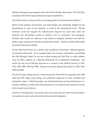  
	
  
	
   77	
  
offensive bourgeois preoccupation and entered the Olympic Movement. The Cold War
expanded to the field of play international sport competitions.
All of these factors, and more, led to increasing political involvement and influence.
Much of this political involvement was both benign and immensely helpful for the
development of sport at the domestic, as well as the international level. Private
resources could not support the infrastructure required for sport and could not
influence the educational system in matters such as curriculum and pedagogy.
Facilities that would not otherwise exist could be designed, financed and built for
public usage, and persons trained to operate the facilities. Teachers of sport skills could
be trained and made available.
On the other hand, there was a darker side to political involvement. National agendas
occasionally intervened. As an example, there was excessive nationalism surrounding
the 1936 Olympic Games. It was also evident during the Cold War, in which athletes
were, in effect, soldiers on a different battlefield, but a battlefield nonetheless. The
world saw the rise of Olympic boycotts as a weapon in the political arsenal, in 1956,
1972, 1976, 1980, 1984 and 1988. Threats of boycotts affected the Games in 1964, 1968,
1992 and 2008.
The rise of major doping activity, commencing after World War II, especially after 1968
when the IOC began drug testing, was politically organized in some countries and
tolerated in others. Political prestige was self-claimed based on the performances of a
country’s athletes, no matter how the performance was achieved and whether or not the
rules of sport were observed.
Cultures of cheating grew up around sport and sports become more than just games.
Accusations of such conduct have led to the present investigation.
 