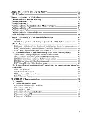  
	
  
	
   vi	
  
Chapter 20: The World Anti-Doping Agency.................................................................... 272
20.1 IC Findings................................................................................................................................. 275
Chapter 21: Summary of IC Findings.................................................................................. 278
With respect to the Moscow laboratory ........................................................................................ 278
With respect to RUSADA: ............................................................................................................... 281
With respect to ARAF....................................................................................................................... 285
With respect to the Russian Federation (Ministry of Sport)..................................................... 293
With respect to the IAAF ................................................................................................................. 294
With respect to WADA..................................................................................................................... 297
With respect to the Lausanne Laboratory..................................................................................... 299
Other Findings................................................................................................................................... 300
Chapter 22: Summary of IC recommended sanctions...................................................... 301
22.1 Doctor .......................................................................................................................................... 301
22.1.1 Dr. Sergey Nikolaevich Portugalov (Chief of the ARAF Medical Commission)....... 301
22.2 Coaches........................................................................................................................................ 301
22.2.1 Alexey Melnikov (Senior Coach and Head Coach for Russia for endurance)........... 301
22.2.2 Vladimir Kazarin (Russian National Team 800m Coach) ............................................. 302
22.2.4 Viktor Chegin (Russian Race Walking Coach) ............................................................... 302
22.3 Athletes mentioned in ARD Documentary Subject to IC sanction package................. 302
22.3.1 Ekaterina Poistogova (Russian middle distance runner).............................................. 302
22.3.2 Anastasiya Bazdyreva (400m and 800m Russian runner)............................................. 303
22.3.3 Mariya Savinova- Farnosova (800m Russian runner) ................................................... 303
22.3.4 Kristina Ugarova (1500m Russian runner)...................................................................... 303
22.3.5 Tatjana Myazina (800m Russian runner)......................................................................... 303
22.4 Other Athletes not mentioned in ARD documentary but investigated as a result of the
work of the IC .................................................................................................................................... 304
22.4.1 Anna Alminova ................................................................................................................... 304
22.4.2 Svetlana Cherkasova........................................................................................................... 305
22.4.3 Aleksey (AKA Alexej) Farsonov....................................................................................... 306
22.4.4 Yekaterina Kupina .............................................................................................................. 308
CHAPTER 23: IC Recommendations .................................................................................. 310
23.1 Preamble ..................................................................................................................................... 310
23.2 Specific Recommendations..................................................................................................... 312
With respect to the Moscow Laboratory..................................................................................... 312
With respect to RUSADA.............................................................................................................. 313
With respect to ARAF.................................................................................................................... 315
With respect to the Russian Federation ...................................................................................... 317
With respect to the IAAF .............................................................................................................. 320
With respect to WADA ................................................................................................................. 320
 