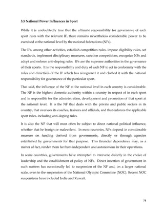  
	
  
	
   78	
  
5.5 National Power Influences in Sport
While it is undoubtedly true that the ultimate responsibility for governance of each
sport rests with the relevant IF, there remains nevertheless considerable power to be
exercised at the national level by the national federations (NFs).
The IFs, among other activities, establish competition rules, impose eligibility rules, set
standards, implement disciplinary measures, sanction competitions, recognize NFs and
adopt and enforce anti-doping rules. IFs are the supreme authorities in the governance
of their sports. It is the responsibility and duty of each NF to act in conformity with the
rules and directives of the IF which has recognized it and clothed it with the national
responsibility for governance of the particular sport.
That said, the influence of the NF at the national level in each country is considerable.
The NF is the highest domestic authority within a country in respect of in each sport
and is responsible for the administration, development and promotion of that sport at
the national level. It is the NF that deals with the private and public sectors in its
country, that oversees its coaches, trainers and officials, and that enforces the applicable
sport rules, including anti-doping rules.
It is also the NF that will most often be subject to direct national political influence,
whether that be benign or malevolent. In most countries, NFs depend in considerable
measure on funding derived from governments, directly or through agencies
established by governments for that purpose. This financial dependence may, as a
matter of fact, render them far from independent and autonomous in their operations.
In some countries, governments have attempted to intervene directly in the choice of
leadership and the establishment of policy of NFs. Direct insertion of government in
such matters has occasionally led to suspension of the NF and, on a larger national
scale, even to the suspension of the National Olympic Committee (NOC). Recent NOC
suspensions have included India and Kuwait.
 