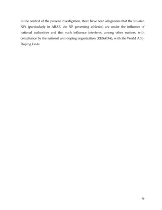 
	
  
	
   79	
  
In the context of the present investigation, there have been allegations that the Russian
NFs (particularly in ARAF, the NF governing athletics) are under the influence of
national authorities and that such influence interferes, among other matters, with
compliance by the national anti-doping organization (RUSADA), with the World Anti-
Doping Code.
 