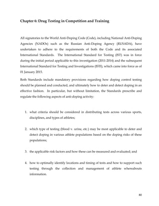  
	
  
	
   80	
  
Chapter 6: Drug Testing in Competition and Training
All signatories to the World Anti-Doping Code (Code), including National Anti-Doping
Agencies (NADOs) such as the Russian Anti-Doping Agency (RUSADA), have
undertaken to adhere to the requirements of both the Code and its associated
International Standards. The International Standard for Testing (IST) was in force
during the initial period applicable to this investigation (2011-2014) and the subsequent
International Standard for Testing and Investigations (ISTI), which came into force as of
01 January 2015.
Both Standards include mandatory provisions regarding how doping control testing
should be planned and conducted, and ultimately how to deter and detect doping in an
effective fashion. In particular, but without limitation, the Standards prescribe and
regulate the following aspects of anti-doping activity:
1. what criteria should be considered in distributing tests across various sports,
disciplines, and types of athletes;
2. which type of testing (blood v. urine, etc.) may be most applicable to deter and
detect doping in various athlete populations based on the doping risks of these
populations;
3. the applicable risk factors and how these can be measured and evaluated; and
4. how to optimally identify locations and timing of tests and how to support such
testing through the collection and management of athlete whereabouts
information.
 