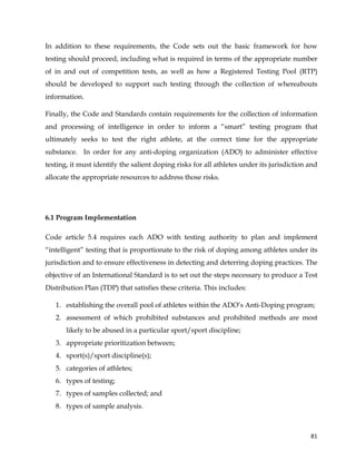  
	
  
	
   81	
  
In addition to these requirements, the Code sets out the basic framework for how
testing should proceed, including what is required in terms of the appropriate number
of in and out of competition tests, as well as how a Registered Testing Pool (RTP)
should be developed to support such testing through the collection of whereabouts
information.
Finally, the Code and Standards contain requirements for the collection of information
and processing of intelligence in order to inform a “smart” testing program that
ultimately seeks to test the right athlete, at the correct time for the appropriate
substance. In order for any anti-doping organization (ADO) to administer effective
testing, it must identify the salient doping risks for all athletes under its jurisdiction and
allocate the appropriate resources to address those risks.
6.1 Program Implementation
Code article 5.4 requires each ADO with testing authority to plan and implement
“intelligent” testing that is proportionate to the risk of doping among athletes under its
jurisdiction and to ensure effectiveness in detecting and deterring doping practices. The
objective of an International Standard is to set out the steps necessary to produce a Test
Distribution Plan (TDP) that satisfies these criteria. This includes:
1. establishing the overall pool of athletes within the ADO’s Anti-Doping program;
2. assessment of which prohibited substances and prohibited methods are most
likely to be abused in a particular sport/sport discipline;
3. appropriate prioritization between;
4. sport(s)/sport discipline(s);
5. categories of athletes;
6. types of testing;
7. types of samples collected; and
8. types of sample analysis.
 