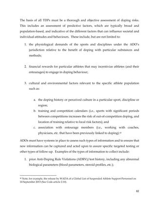  
	
  
	
   82	
  
The basis of all TDPs must be a thorough and objective assessment of doping risks.
This includes an assessment of predictive factors, which are typically broad and
population-based, and indicative of the different factors that can influence societal and
individual attitudes and behaviours. These include, but are not limited to:
1. the physiological demands of the sports and disciplines under the ADO’s
jurisdiction relative to the benefit of doping with particular substances and
methods;
2. financial rewards for particular athletes that may incentivize athletes (and their
entourages) to engage in doping behaviour;
3. cultural and environmental factors relevant to the specific athlete population
such as:
a. the doping history or perceived culture in a particular sport, discipline or
region;
b. training and competition calendars (i.e., sports with significant periods
between competitions increases the risk of out-of-competition doping, and
location of training relative to local risk factors); and
c. association with entourage members (i.e., working with coaches,
physicians, etc. that have been previously linked to doping).40
ADOs must have systems in place to assess such types of information and to ensure that
new information can be captured and acted upon to assure specific targeted testing or
other types of follow-up. Examples of the types of information to collect include:
1. prior Anti-Doping Rule Violations (ADRV)/test history, including any abnormal
biological parameters (blood parameters, steroid profiles, etc.);
	
  	
  	
  	
  	
  	
  	
  	
  	
  	
  	
  	
  	
  	
  	
  	
  	
  	
  	
  	
  	
  	
  	
  	
  	
  	
  	
  	
  	
  	
  	
  	
  	
  	
  	
  	
  	
  	
  	
  	
  	
  	
  	
  	
  	
  	
  	
  	
  	
  	
  	
  	
  	
  	
  	
  	
  	
  	
  	
  	
  	
  
40 Note, for example, the release by WADA of a Global List of Suspended Athlete Support Personnel on
14 September 2015 (See Code article 2.10).
 