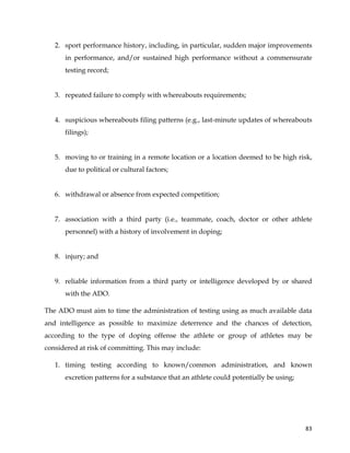  
	
  
	
   83	
  
2. sport performance history, including, in particular, sudden major improvements
in performance, and/or sustained high performance without a commensurate
testing record;
3. repeated failure to comply with whereabouts requirements;
4. suspicious whereabouts filing patterns (e.g., last-minute updates of whereabouts
filings);
5. moving to or training in a remote location or a location deemed to be high risk,
due to political or cultural factors;
6. withdrawal or absence from expected competition;
7. association with a third party (i.e., teammate, coach, doctor or other athlete
personnel) with a history of involvement in doping;
8. injury; and
9. reliable information from a third party or intelligence developed by or shared
with the ADO.
The ADO must aim to time the administration of testing using as much available data
and intelligence as possible to maximize deterrence and the chances of detection,
according to the type of doping offense the athlete or group of athletes may be
considered at risk of committing. This may include:
1. timing testing according to known/common administration, and known
excretion patterns for a substance that an athlete could potentially be using;
 