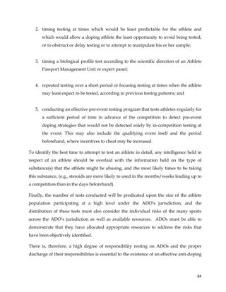  
	
  
	
   84	
  
2. timing testing at times which would be least predictable for the athlete and
which would allow a doping athlete the least opportunity to avoid being tested,
or to obstruct or delay testing or to attempt to manipulate his or her sample;
3. timing a biological profile test according to the scientific direction of an Athlete
Passport Management Unit or expert panel;
4. repeated testing over a short period or focusing testing at times when the athlete
may least expect to be tested, according to previous testing patterns; and
5. conducting an effective pre-event testing program that tests athletes regularly for
a sufficient period of time in advance of the competition to detect pre-event
doping strategies that would not be detected solely by in-competition testing at
the event. This may also include the qualifying event itself and the period
beforehand, where incentives to cheat may be increased.
To identify the best time to attempt to test an athlete in detail, any intelligence held in
respect of an athlete should be overlaid with the information held on the type of
substance(s) that the athlete might be abusing, and the most likely times to be taking
this substance, (e.g., steroids are more likely to used in the months/weeks leading up to
a competition than in the days beforehand).
Finally, the number of tests conducted will be predicated upon the size of the athlete
population participating at a high level under the ADO’s jurisdiction, and the
distribution of these tests must also consider the individual risks of the many sports
across the ADO’s jurisdiction as well as available resources. ADOs must be able to
demonstrate that they have allocated appropriate resources to address the risks that
have been objectively identified.
There is, therefore, a high degree of responsibility resting on ADOs and the proper
discharge of their responsibilities is essential to the existence of an effective anti-doping
 