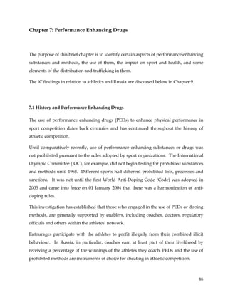  
	
  
	
   86	
  
Chapter 7: Performance Enhancing Drugs
The purpose of this brief chapter is to identify certain aspects of performance enhancing
substances and methods, the use of them, the impact on sport and health, and some
elements of the distribution and trafficking in them.
The IC findings in relation to athletics and Russia are discussed below in Chapter 9.
7.1 History and Performance Enhancing Drugs
The use of performance enhancing drugs (PEDs) to enhance physical performance in
sport competition dates back centuries and has continued throughout the history of
athletic competition.
Until comparatively recently, use of performance enhancing substances or drugs was
not prohibited pursuant to the rules adopted by sport organizations. The International
Olympic Committee (IOC), for example, did not begin testing for prohibited substances
and methods until 1968. Different sports had different prohibited lists, processes and
sanctions. It was not until the first World Anti-Doping Code (Code) was adopted in
2003 and came into force on 01 January 2004 that there was a harmonization of anti-
doping rules.
This investigation has established that those who engaged in the use of PEDs or doping
methods, are generally supported by enablers, including coaches, doctors, regulatory
officials and others within the athletes’ network.
Entourages participate with the athletes to profit illegally from their combined illicit
behaviour. In Russia, in particular, coaches earn at least part of their livelihood by
receiving a percentage of the winnings of the athletes they coach. PEDs and the use of
prohibited methods are instruments of choice for cheating in athletic competition.
 