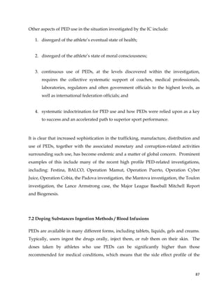  
	
  
	
   87	
  
Other aspects of PED use in the situation investigated by the IC include:
1. disregard of the athlete’s eventual state of health;
2. disregard of the athlete’s state of moral consciousness;
3. continuous use of PEDs, at the levels discovered within the investigation,
requires the collective systematic support of coaches, medical professionals,
laboratories, regulators and often government officials to the highest levels, as
well as international federation officials; and
4. systematic indoctrination for PED use and how PEDs were relied upon as a key
to success and an accelerated path to superior sport performance.
It is clear that increased sophistication in the trafficking, manufacture, distribution and
use of PEDs, together with the associated monetary and corruption-related activities
surrounding such use, has become endemic and a matter of global concern. Prominent
examples of this include many of the recent high profile PED-related investigations,
including: Festina, BALCO, Operation Mamut, Operation Puerto, Operation Cyber
Juice, Operation Cobia, the Padova investigation, the Mantova investigation, the Toulon
investigation, the Lance Armstrong case, the Major League Baseball Mitchell Report
and Biogenesis.
7.2 Doping Substances Ingestion Methods / Blood Infusions
PEDs are available in many different forms, including tablets, liquids, gels and creams.
Typically, users ingest the drugs orally, inject them, or rub them on their skin. The
doses taken by athletes who use PEDs can be significantly higher than those
recommended for medical conditions, which means that the side effect profile of the
 