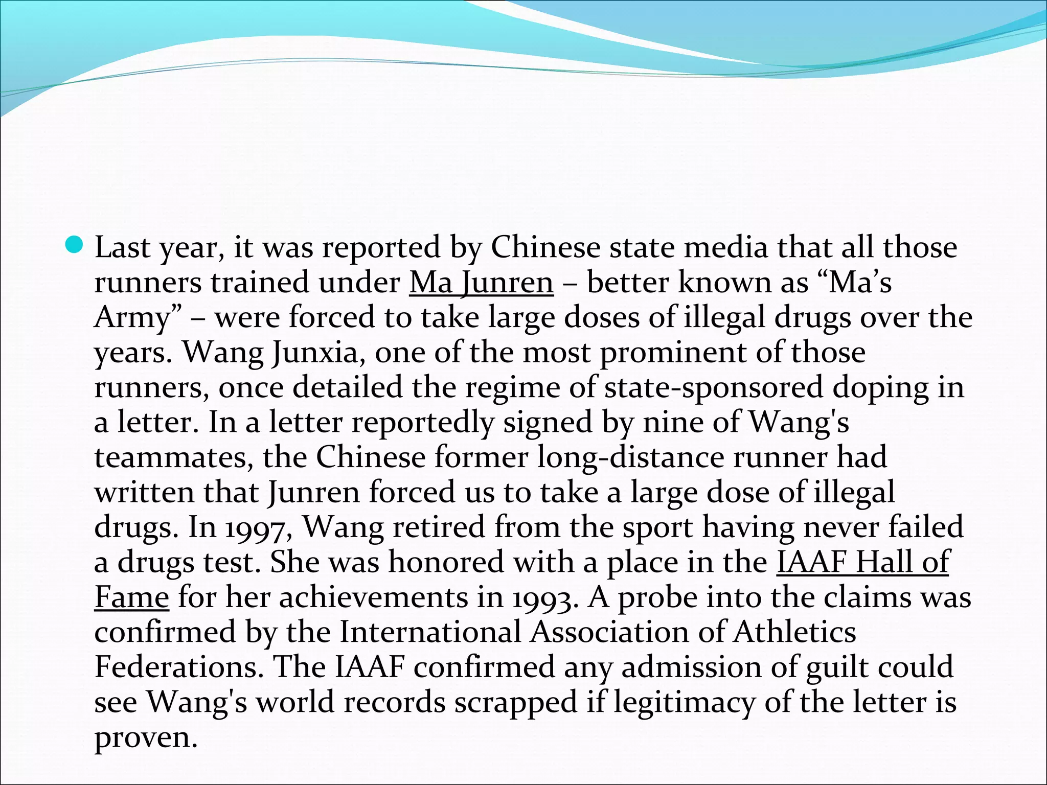 Last year, it was reported by Chinese state media that all those
runners trained under Ma Junren – better known as “Ma’s
Army” – were forced to take large doses of illegal drugs over the
years. Wang Junxia, one of the most prominent of those
runners, once detailed the regime of state-sponsored doping in
a letter. In a letter reportedly signed by nine of Wang's
teammates, the Chinese former long-distance runner had
written that Junren forced us to take a large dose of illegal
drugs. In 1997, Wang retired from the sport having never failed
a drugs test. She was honored with a place in the IAAF Hall of
Fame for her achievements in 1993. A probe into the claims was
confirmed by the International Association of Athletics
Federations. The IAAF confirmed any admission of guilt could
see Wang's world records scrapped if legitimacy of the letter is
proven.
 
