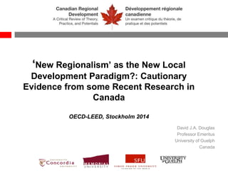 ‘New Regionalism’ as the New Local
Development Paradigm?: Cautionary
Evidence from some Recent Research in
Canada
OECD-LEED, Stockholm 2014
David J.A. Douglas
Professor Emeritus
University of Guelph
Canada
 