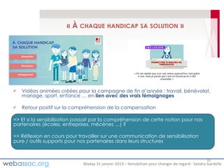 Waday	31	janvier	2019	– Sensibiliser	pour	changer	de	regard	- Sandra	Gardelle
« À CHAQUE HANDICAP SA SOLUTION »
Vidéos animées créées pour la campagne de fin d’année : travail, bénévolat,
mariage, sport, enfance … en lien avec des vrais témoignages
Retour positif sur la compréhension de la compensation
=> Et si la sensibilisation passait par la compréhension de cette notion pour nos
partenaires (écoles, entreprises, mécènes …) ?
=> Réflexion en cours pour travailler sur une communication de sensibilisation
pure / outils supports pour nos partenaires dans leurs structures
10
 
