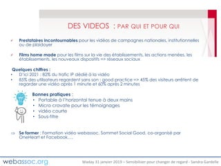 Waday	31	janvier	2019	– Sensibiliser	pour	changer	de	regard	- Sandra	Gardelle
DES VIDEOS : PAR QUI ET POUR QUI
Prestataires incontournables pour les vidéos de campagnes nationales, institutionnelles
ou de plaidoyer
Films home made pour les films sur la vie des établissements, les actions menées, les
établissements, les nouveaux dispositifs => réseaux sociaux
Quelques chiffres :
• D’ici 2021 : 82% du trafic IP dédié à la vidéo
• 85% des utilisateurs regardent sans son : good practice => 45% des visiteurs arrêtent de
regarder une vidéo après 1 minute et 60% après 2 minutes
Bonnes pratiques :
• Portable à l’horizontal tenue à deux mains
• Micro cravate pour les témoignages
• vidéo courte
• Sous-titre
Þ Se former : Formation vidéo webassoc, Sommet Social Good, co-organisé par
OneHeart et Facebook,…
 